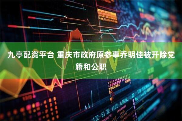 九亭配资平台 重庆市政府原参事乔明佳被开除党籍和公职