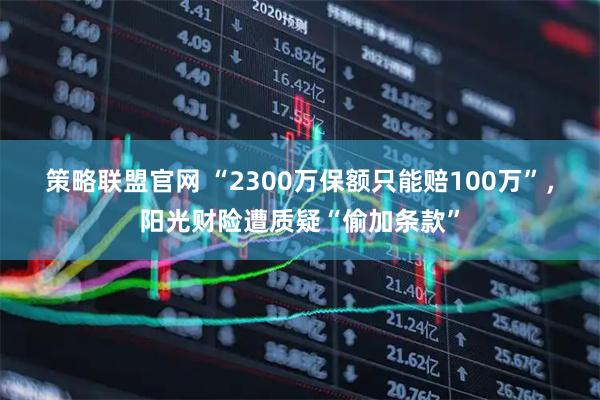 策略联盟官网 “2300万保额只能赔100万”，阳光财险遭质疑“偷加条款”