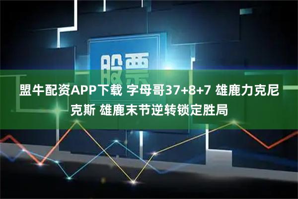 盟牛配资APP下载 字母哥37+8+7 雄鹿力克尼克斯 雄鹿末节逆转锁定胜局