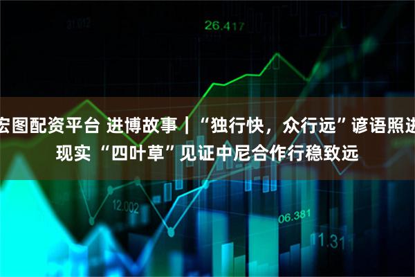 宏图配资平台 进博故事｜“独行快，众行远”谚语照进现实&#32;“四叶草”见证中尼合作行稳致远