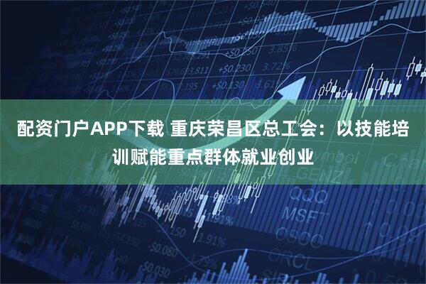 配资门户APP下载 重庆荣昌区总工会:以技能培训赋能重点群体就业创业