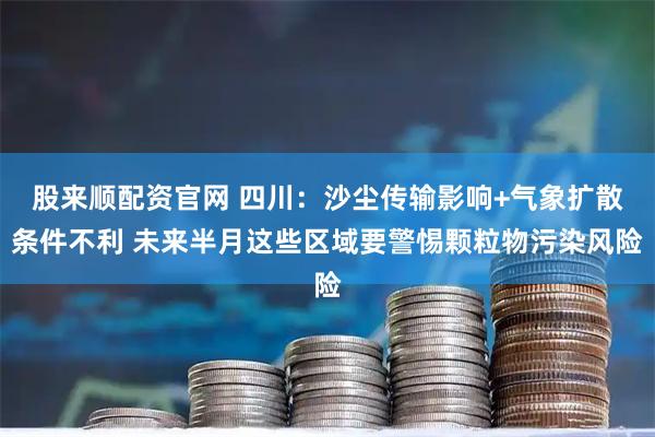 股来顺配资官网 四川：沙尘传输影响+气象扩散条件不利 未来半月这些区域要警惕颗粒物污染风险