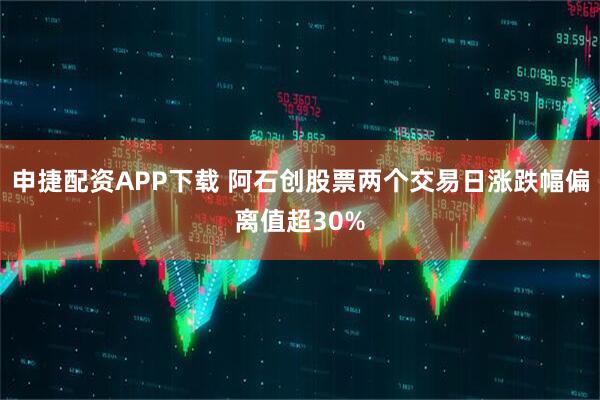申捷配资APP下载 阿石创股票两个交易日涨跌幅偏离值超30%