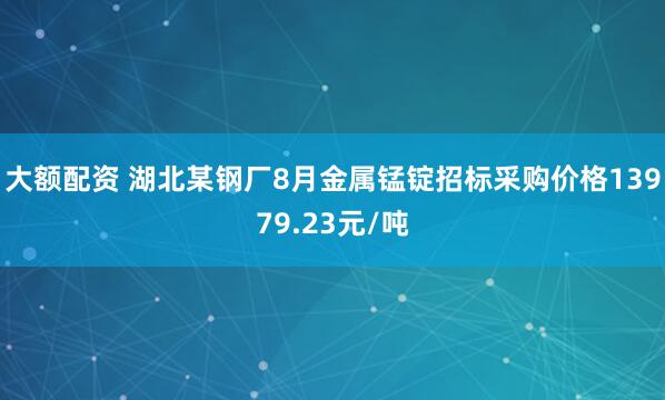 大额配资 湖北某钢厂8月金属锰锭招标采购价格13979.23元/吨