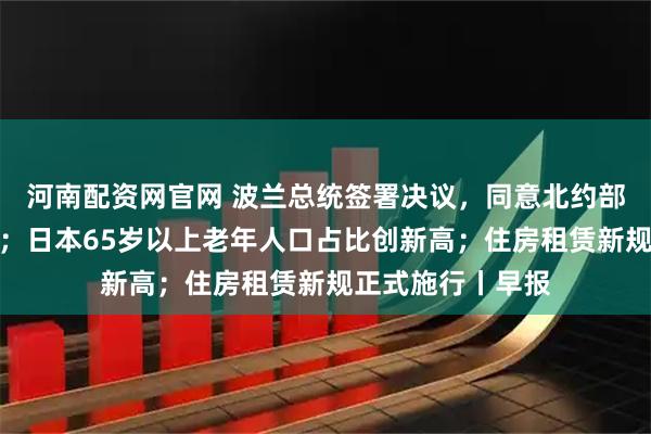 河南配资网官网 波兰总统签署决议,同意北约部队驻扎该国领土;日本65岁以上老年人口占比创新高;住房租赁新规正式施行丨早报