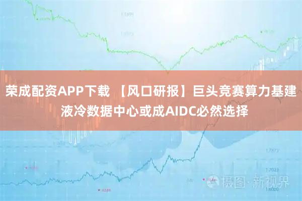 荣成配资APP下载 【风口研报】巨头竞赛算力基建 液冷数据中心或成AIDC必然选择