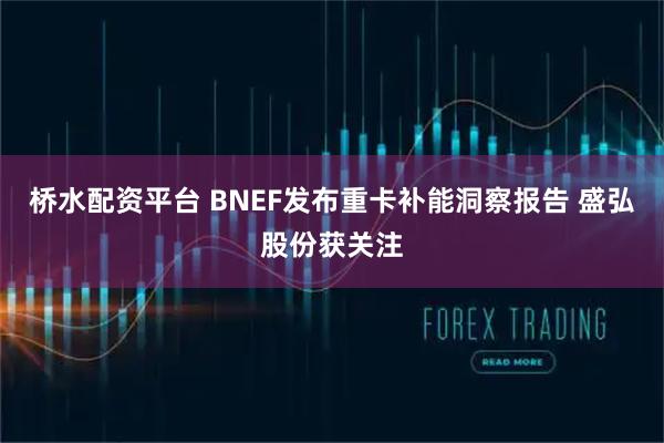 桥水配资平台 BNEF发布重卡补能洞察报告 盛弘股份获关注
