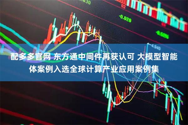 配多多官网 东方通中间件再获认可 大模型智能体案例入选全球计算产业应用案例集
