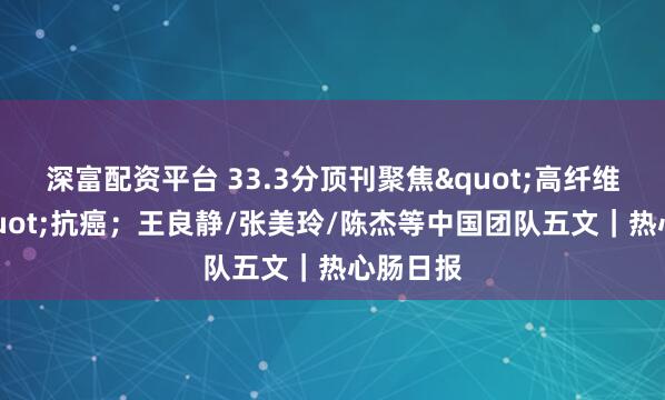 深富配资平台 33.3分顶刊聚焦"高纤维饮食"抗癌；王良静/张美玲/陈杰等中国团队五文｜热心肠日报