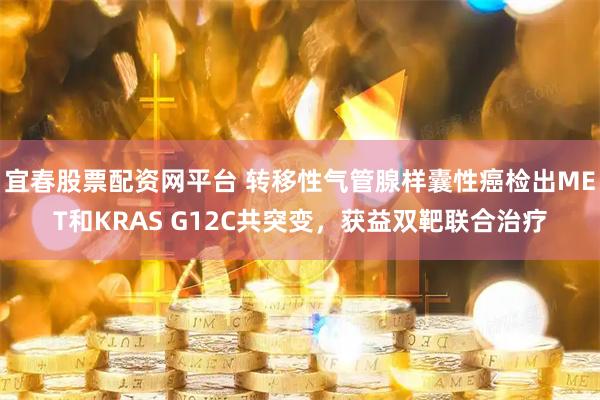 宜春股票配资网平台 转移性气管腺样囊性癌检出MET和KRAS G12C共突变，获益双靶联合治疗