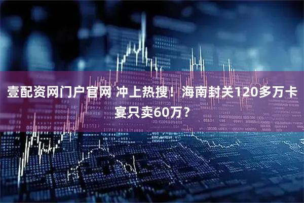 壹配资网门户官网 冲上热搜！海南封关120多万卡宴只卖60万？