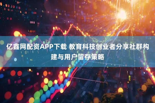 亿鑫网配资APP下载 教育科技创业者分享社群构建与用户留存策略