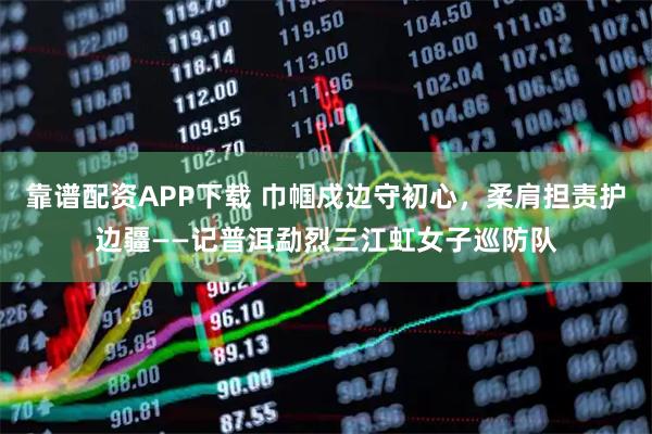 靠谱配资APP下载 巾帼戍边守初心，柔肩担责护边疆——记普洱勐烈三江虹女子巡防队