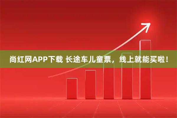 尚红网APP下载 长途车儿童票，线上就能买啦！