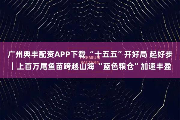 广州典丰配资APP下载 “十五五”开好局 起好步｜上百万尾鱼苗跨越山海 “蓝色粮仓”加速丰盈