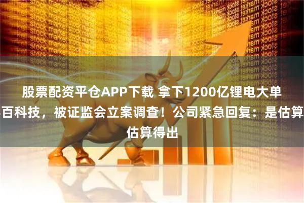 股票配资平仓APP下载 拿下1200亿锂电大单？容百科技，被证监会立案调查！公司紧急回复：是估算得出