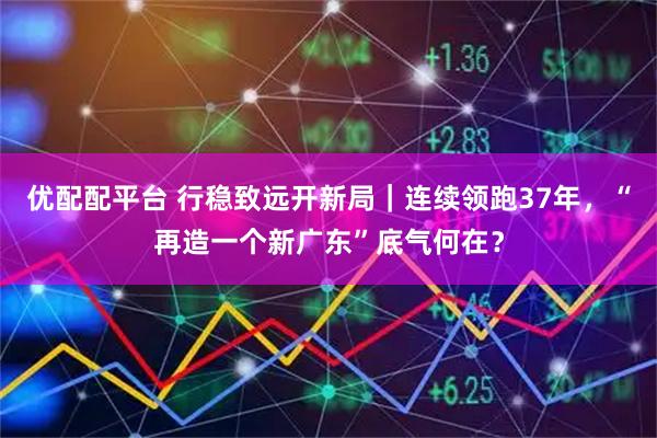 优配配平台 行稳致远开新局｜连续领跑37年，“再造一个新广东”底气何在？