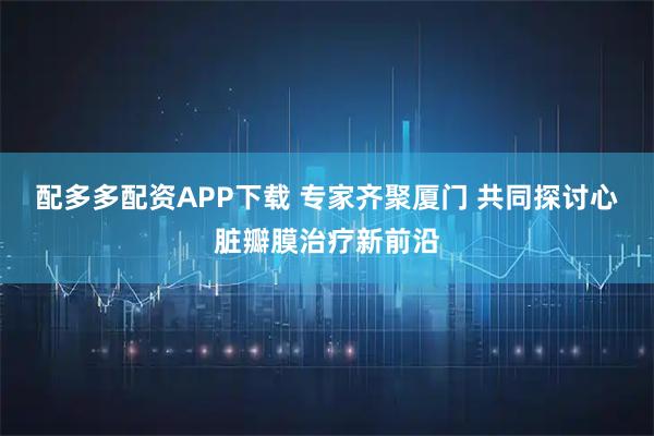 配多多配资APP下载 专家齐聚厦门 共同探讨心脏瓣膜治疗新前沿