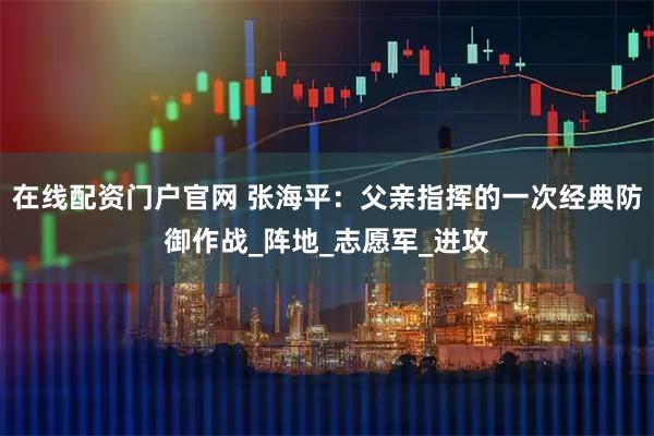 在线配资门户官网 张海平：父亲指挥的一次经典防御作战_阵地_志愿军_进攻