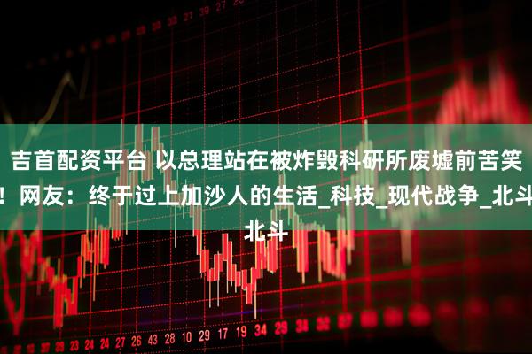 吉首配资平台 以总理站在被炸毁科研所废墟前苦笑！网友：终于过上加沙人的生活_科技_现代战争_北斗