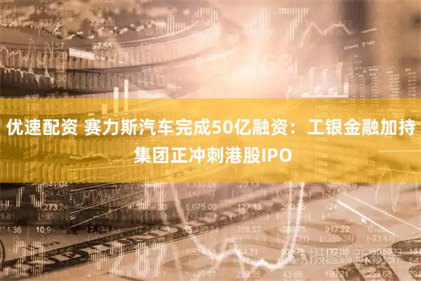 优速配资 赛力斯汽车完成50亿融资：工银金融加持 集团正冲刺港股IPO