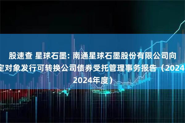 股速查 星球石墨: 南通星球石墨股份有限公司向不特定对象发行可转换公司债券受托管理事务报告（2024年度）