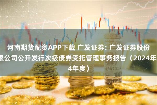 河南期货配资APP下载 广发证券: 广发证券股份有限公司公开发行次级债券受托管理事务报告（2024年度）