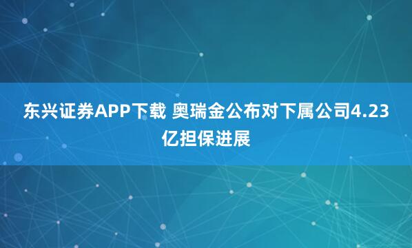 东兴证券APP下载 奥瑞金公布对下属公司4.23亿担保进展