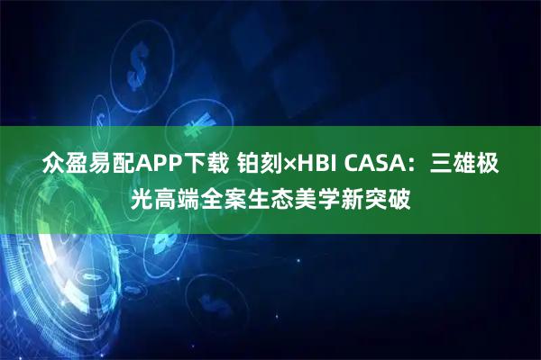 众盈易配APP下载 铂刻×HBI CASA：三雄极光高端全案生态美学新突破