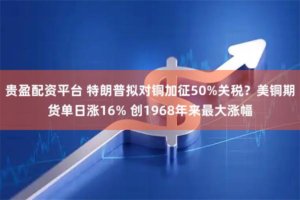 贵盈配资平台 特朗普拟对铜加征50%关税？美铜期货单日涨16% 创1968年来最大涨幅