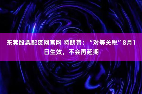 东莞股票配资网官网 特朗普：“对等关税”8月1日生效，不会再延期