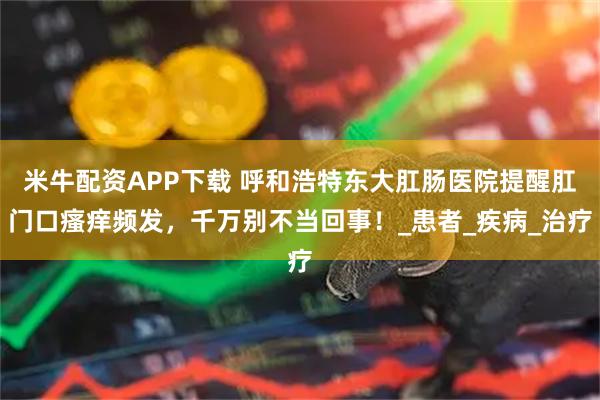 米牛配资APP下载 呼和浩特东大肛肠医院提醒肛门口瘙痒频发，千万别不当回事！_患者_疾病_治疗