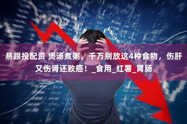 易跟投配资 煲汤煮粥，千万别放这4种食物，伤肝又伤肾还致癌！_食用_红薯_胃肠