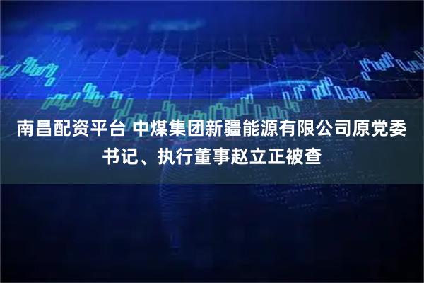 南昌配资平台 中煤集团新疆能源有限公司原党委书记、执行董事赵立正被查