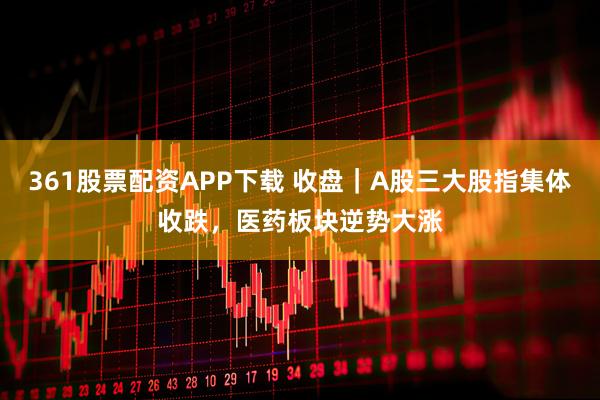 361股票配资APP下载 收盘｜A股三大股指集体收跌，医药板块逆势大涨