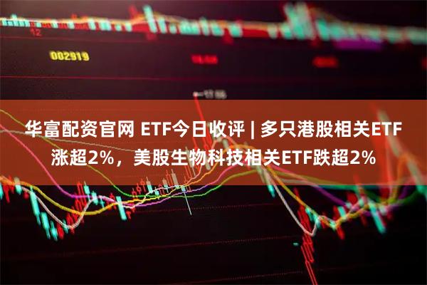 华富配资官网 ETF今日收评 | 多只港股相关ETF涨超2%，美股生物科技相关ETF跌超2%