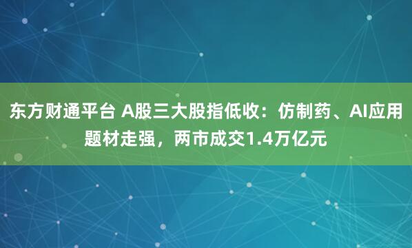 东方财通平台 A股三大股指低收：仿制药、AI应用题材走强，两市成交1.4万亿元