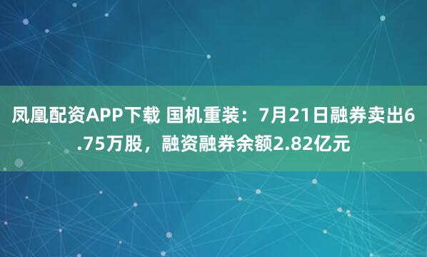 凤凰配资APP下载 国机重装：7月21日融券卖出6.75万股，融资融券余额2.82亿元