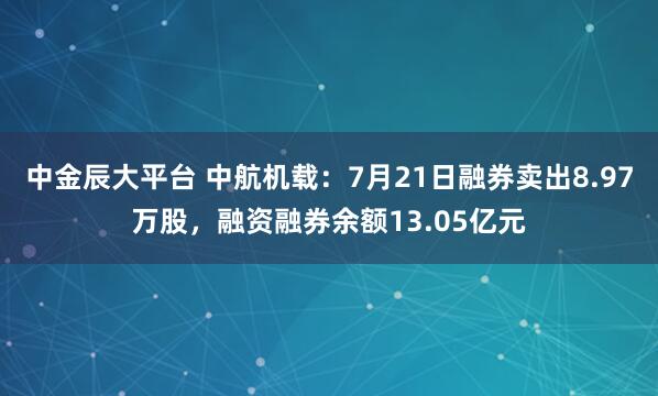 中金辰大平台 中航机载：7月21日融券卖出8.97万股，融资融券余额13.05亿元