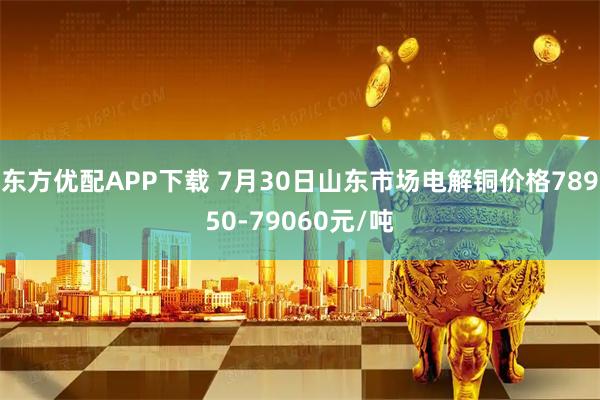 东方优配APP下载 7月30日山东市场电解铜价格78950-79060元/吨