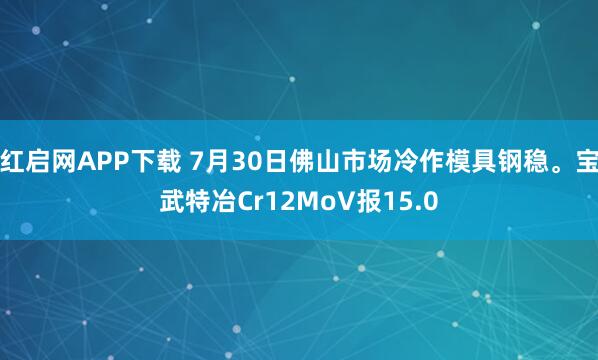 红启网APP下载 7月30日佛山市场冷作模具钢稳。宝武特冶Cr12MoV报15.0