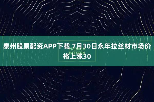 泰州股票配资APP下载 7月30日永年拉丝材市场价格上涨30