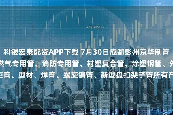 科银宏泰配资APP下载 7月30日成都彭州京华制管热镀锌钢管、热镀锌方矩管、燃气专用管、消防专用管、衬塑复合管、涂塑钢管、外镀锌内涂塑钢管、方矩管、型材、焊管、螺旋钢管、新型盘扣架子管所有产品出厂价格上调70元/吨。