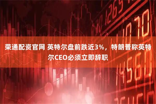 荣通配资官网 英特尔盘前跌近3%，特朗普称英特尔CEO必须立即辞职