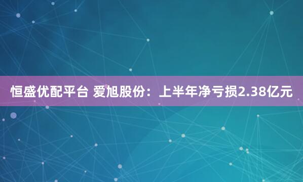 恒盛优配平台 爱旭股份：上半年净亏损2.38亿元