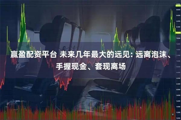 赢盈配资平台 未来几年最大的远见: 远离泡沫、手握现金、套现离场