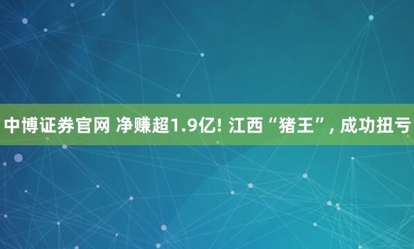 中博证券官网 净赚超1.9亿! 江西“猪王”, 成功扭亏