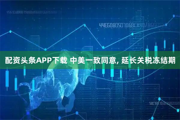 配资头条APP下载 中美一致同意, 延长关税冻结期