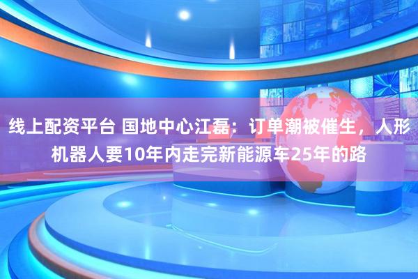 线上配资平台 国地中心江磊：订单潮被催生，人形机器人要10年内走完新能源车25年的路
