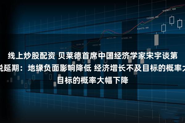 线上炒股配资 贝莱德首席中国经济学家宋宇谈第二次关税延期：地缘负面影响降低 经济增长不及目标的概率大幅下降